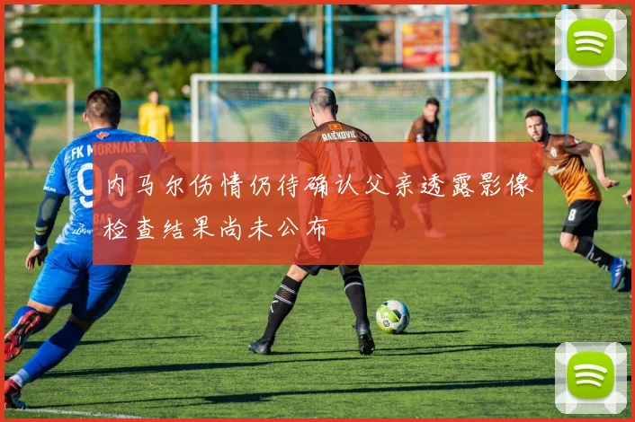 内马尔伤情仍待确认父亲透露影像检查结果尚未公布