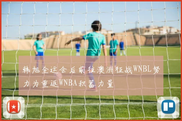 韩旭全运会后前往澳洲征战WNBL努力为重返WNBA积蓄力量