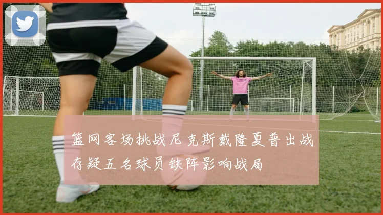 篮网客场挑战尼克斯戴隆夏普出战存疑五名球员缺阵影响战局