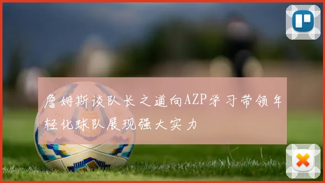 詹姆斯谈队长之道向AZP学习带领年轻化球队展现强大实力