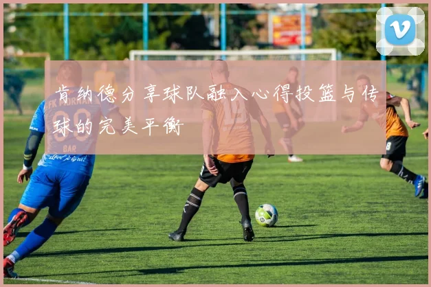 肯纳德分享球队融入心得投篮与传球的完美平衡
