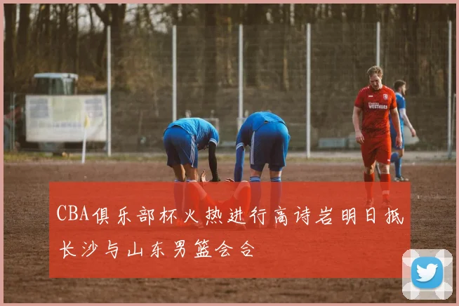 CBA俱乐部杯火热进行高诗岩明日抵长沙与山东男篮会合