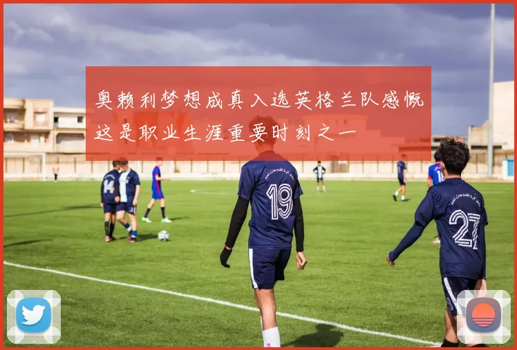 奥赖利梦想成真入选英格兰队感慨这是职业生涯重要时刻之一