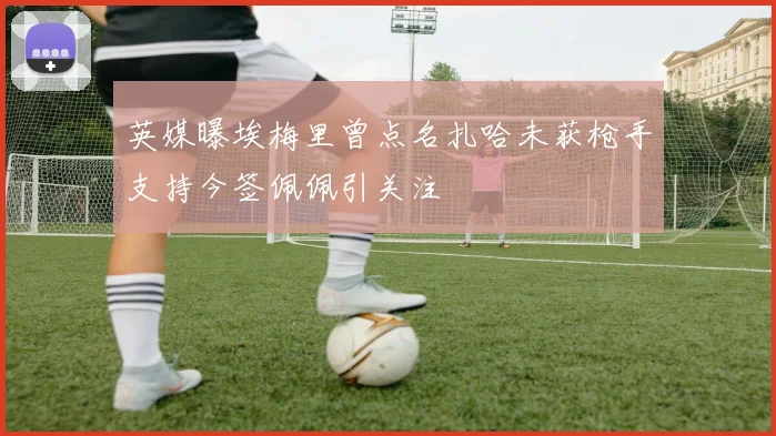 英媒曝埃梅里曾点名扎哈未获枪手支持今签佩佩引关注