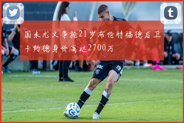 国米尤文争抢21岁布伦特福德后卫卡约德身价高达2700万