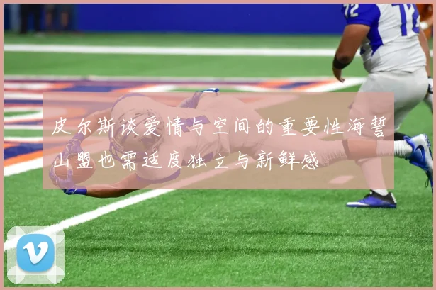 皮尔斯谈爱情与空间的重要性海誓山盟也需适度独立与新鲜感