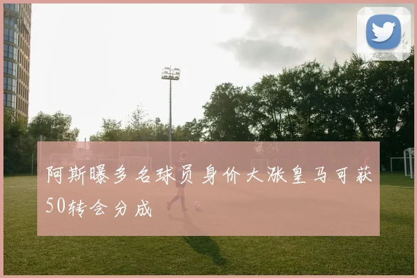 阿斯曝多名球员身价大涨皇马可获50转会分成