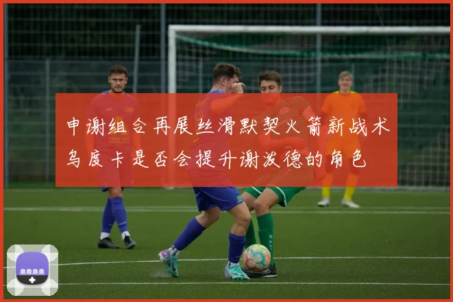 申谢组合再展丝滑默契火箭新战术乌度卡是否会提升谢泼德的角色