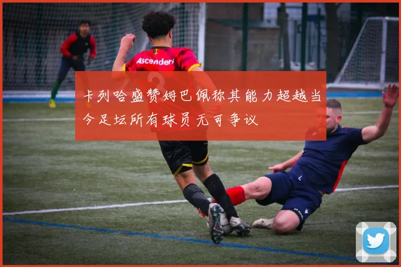 卡列哈盛赞姆巴佩称其能力超越当今足坛所有球员无可争议
