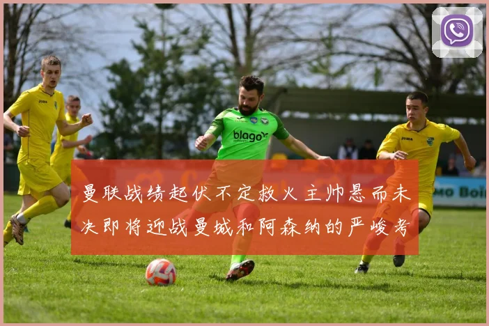 曼联战绩起伏不定救火主帅悬而未决即将迎战曼城和阿森纳的严峻考验