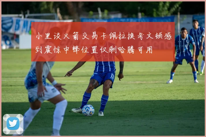 小里谈火箭交易卡佩拉换考文顿感到震惊中锋位置仅剩哈腾可用