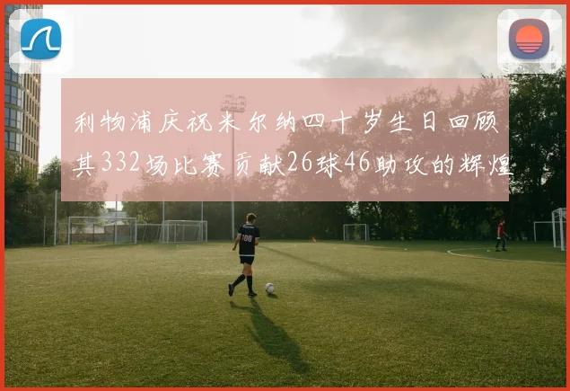 利物浦庆祝米尔纳四十岁生日回顾其332场比赛贡献26球46助攻的辉煌历程