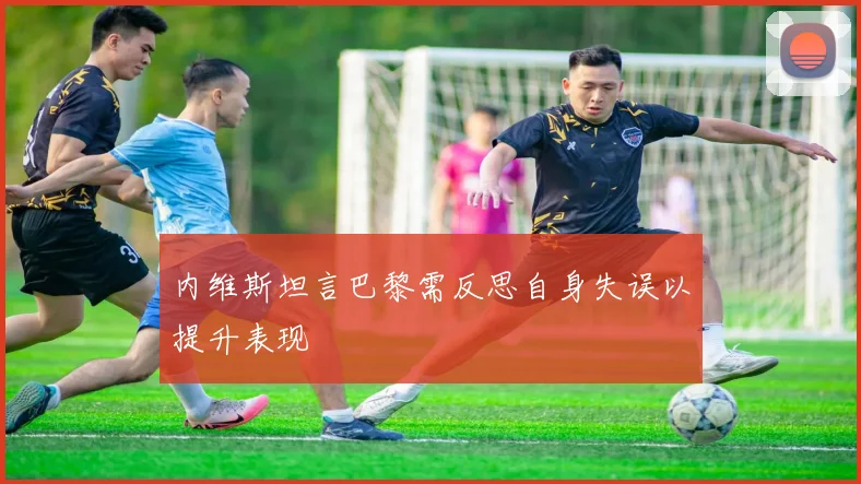 内维斯坦言巴黎需反思自身失误以提升表现