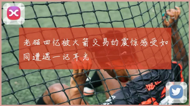 老猫回忆被火箭交易的震惊感受如同遭遇一记耳光