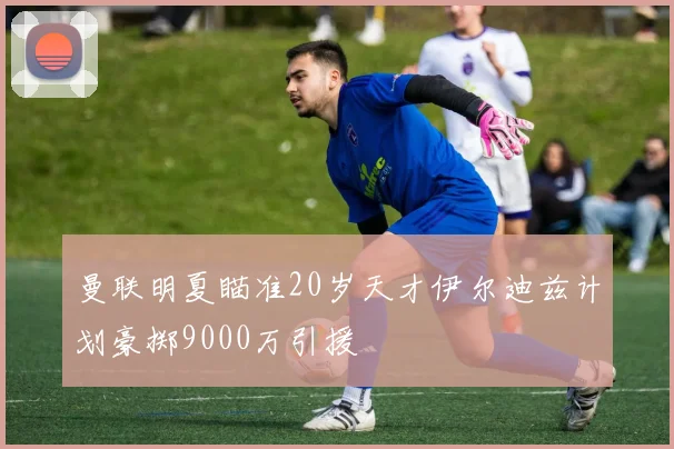 曼联明夏瞄准20岁天才伊尔迪兹计划豪掷9000万引援