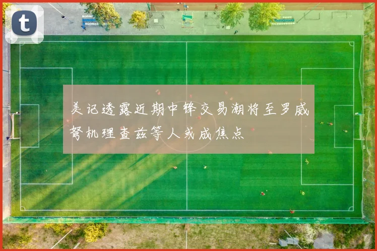 美记透露近期中锋交易潮将至罗威弩机理查兹等人或成焦点
