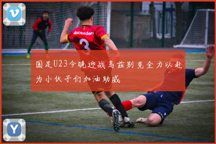 国足U23今晚迎战乌兹别克全力以赴为小伙子们加油助威