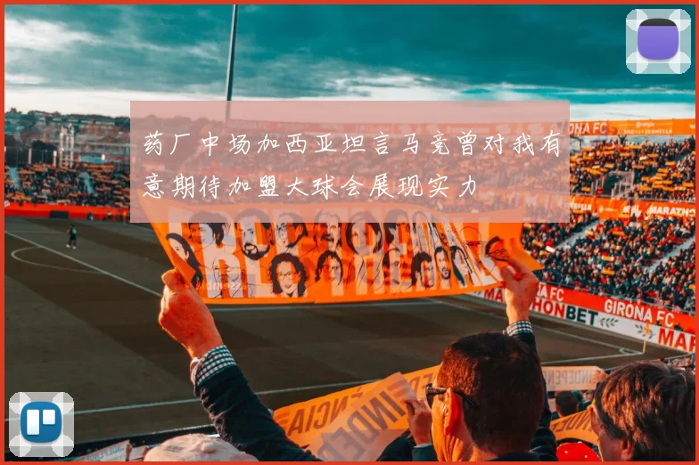 药厂中场加西亚坦言马竞曾对我有意期待加盟大球会展现实力