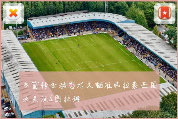 冬窗转会动态尤文瞄准弗拉泰西国米关注K图拉姆