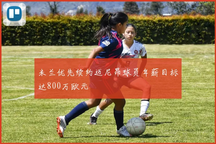 米兰优先续约迈尼昂球员年薪目标达800万欧元
