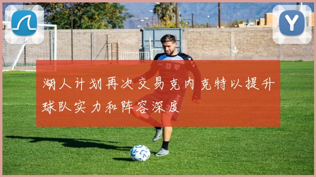 湖人计划再次交易克内克特以提升球队实力和阵容深度