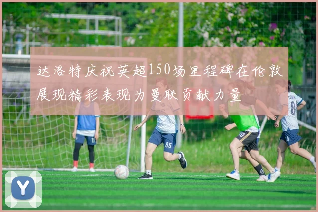 达洛特庆祝英超150场里程碑在伦敦展现精彩表现为曼联贡献力量