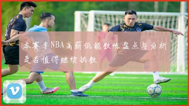 本赛季NBA高薪低能教练盘点与分析是否值得继续执教