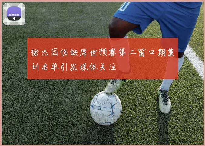 徐杰因伤缺席世预赛第二窗口期集训名单引发媒体关注