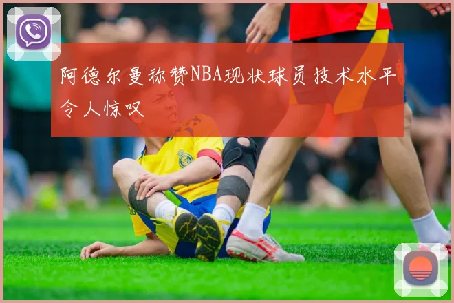 阿德尔曼称赞NBA现状球员技术水平令人惊叹