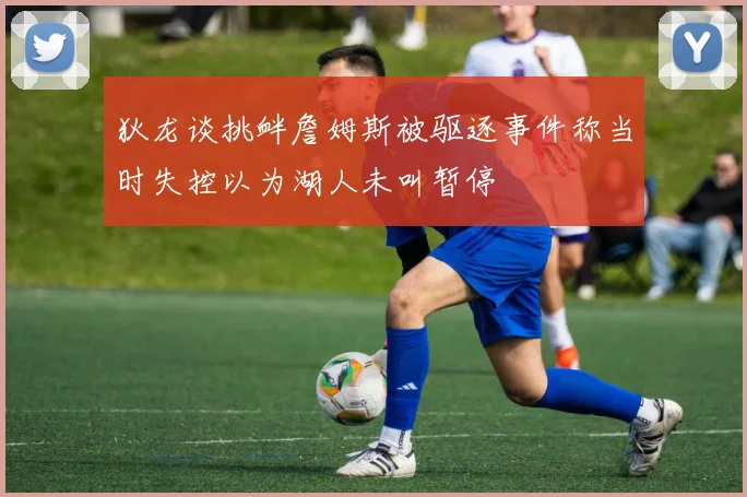 狄龙谈挑衅詹姆斯被驱逐事件称当时失控以为湖人未叫暂停