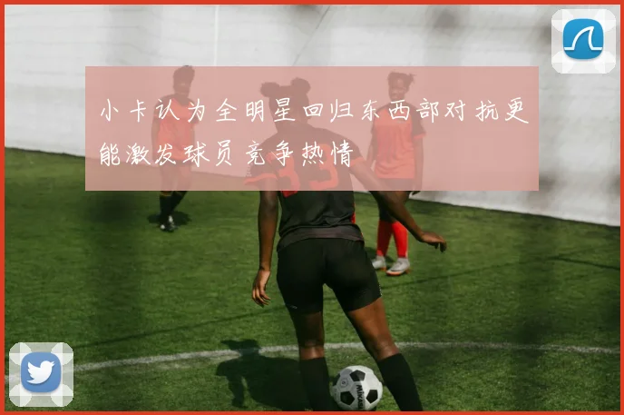 小卡认为全明星回归东西部对抗更能激发球员竞争热情
