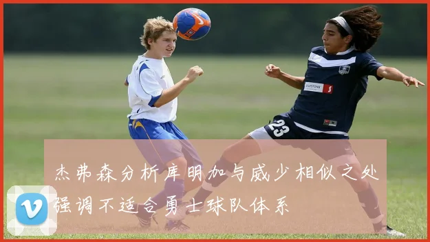 杰弗森分析库明加与威少相似之处强调不适合勇士球队体系