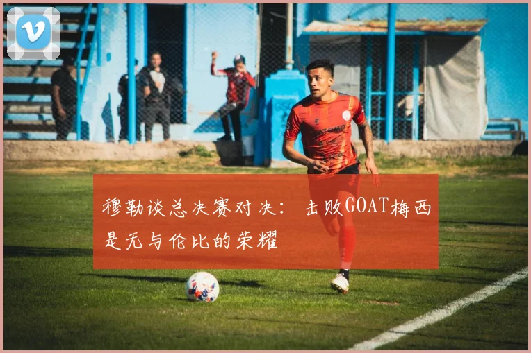 穆勒谈总决赛对决：击败GOAT梅西是无与伦比的荣耀