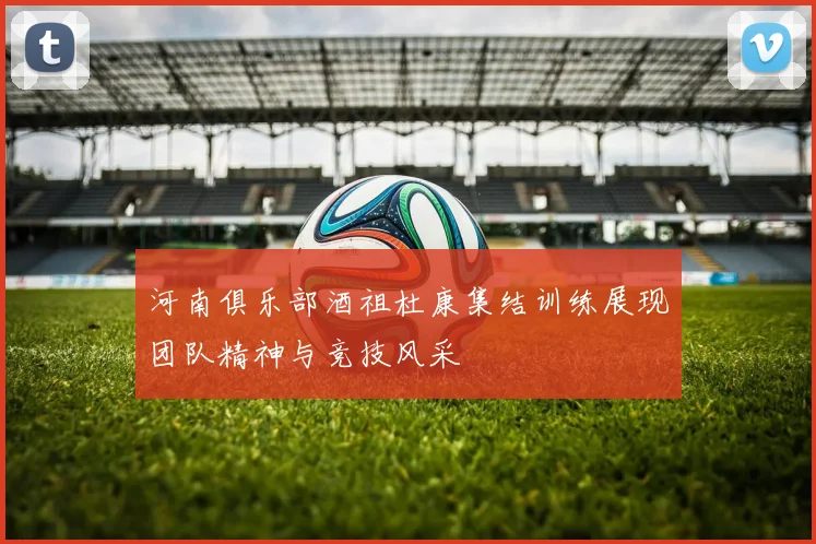 河南俱乐部酒祖杜康集结训练展现团队精神与竞技风采