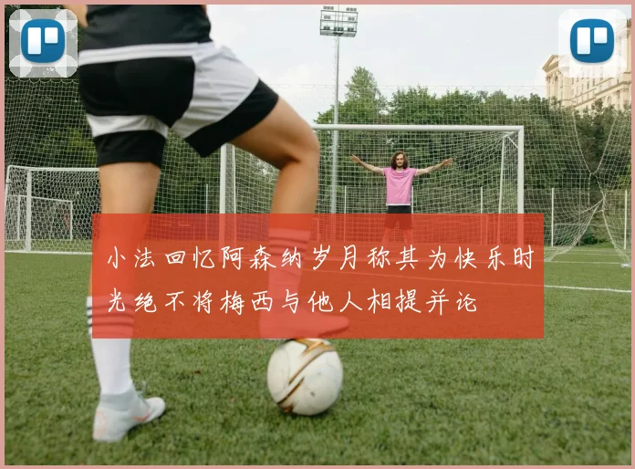 小法回忆阿森纳岁月称其为快乐时光绝不将梅西与他人相提并论