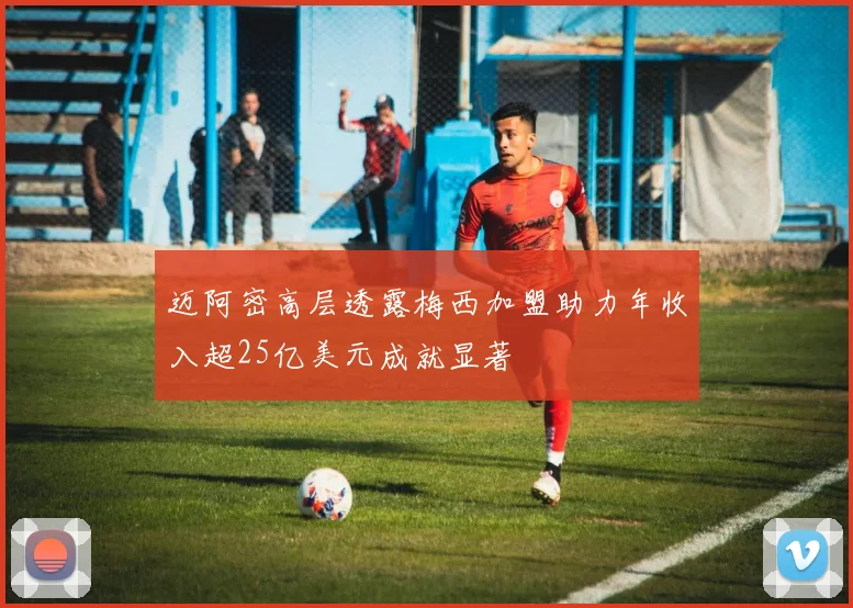 迈阿密高层透露梅西加盟助力年收入超25亿美元成就显著