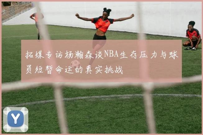 拓媒专访杨瀚森谈NBA生存压力与球员短暂命运的真实挑战