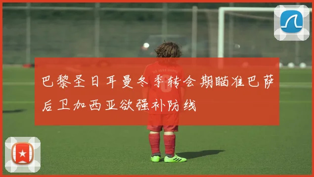 巴黎圣日耳曼冬季转会期瞄准巴萨后卫加西亚欲强补防线
