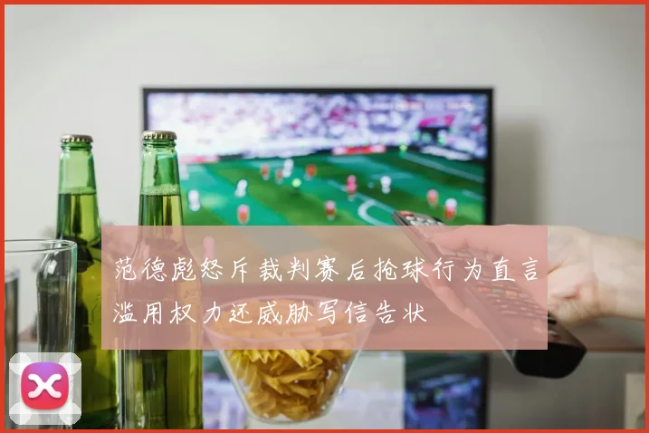 范德彪怒斥裁判赛后抢球行为直言滥用权力还威胁写信告状