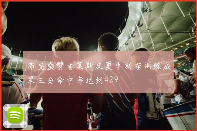 布克盛赞吉莱斯皮夏季刻苦训练成果三分命中率达到429