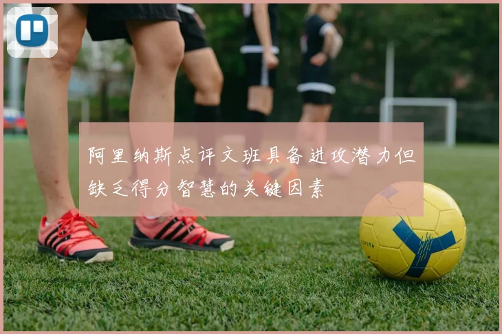 阿里纳斯点评文班具备进攻潜力但缺乏得分智慧的关键因素