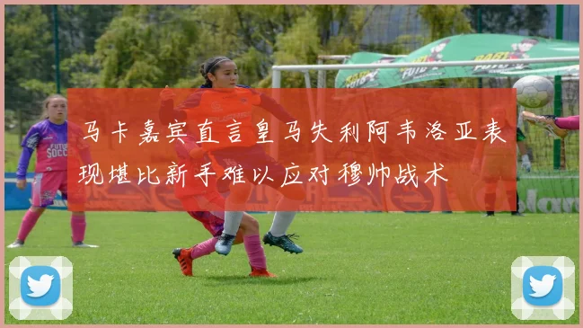 马卡嘉宾直言皇马失利阿韦洛亚表现堪比新手难以应对穆帅战术