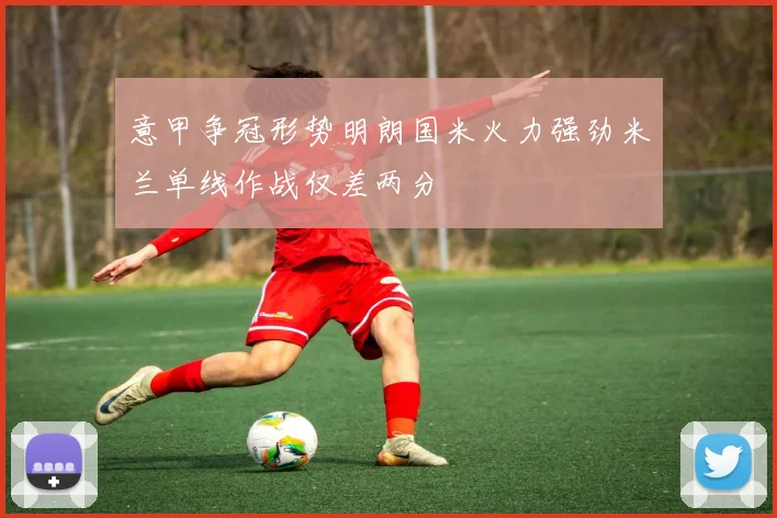 意甲争冠形势明朗国米火力强劲米兰单线作战仅差两分