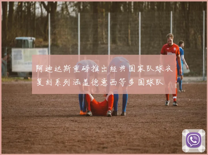 阿迪达斯重磅推出经典国家队球衣复刻系列涵盖德意西等多国球队