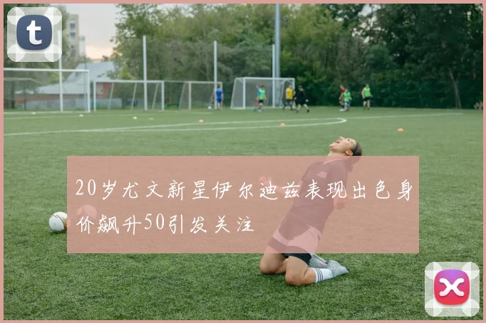 20岁尤文新星伊尔迪兹表现出色身价飙升50引发关注