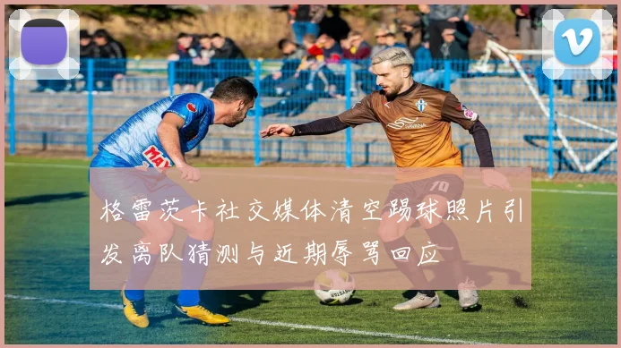 格雷茨卡社交媒体清空踢球照片引发离队猜测与近期辱骂回应