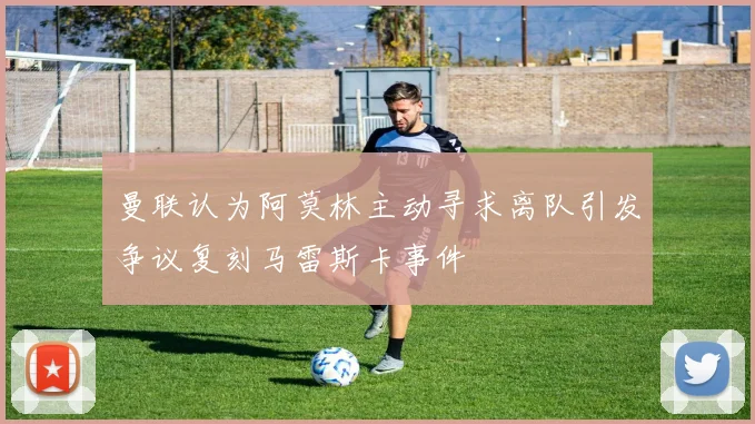 曼联认为阿莫林主动寻求离队引发争议复刻马雷斯卡事件