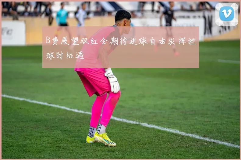 B费展望双红会期待进球自由发挥控球时机遇